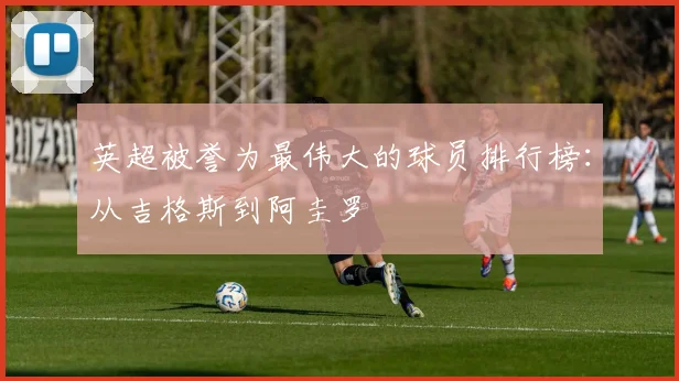 英超被誉为最伟大的球员排行榜：从吉格斯到阿圭罗