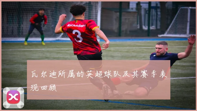 瓦尔迪所属的英超球队及其赛季表现回顾